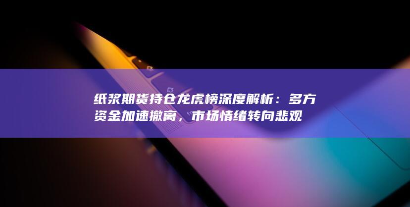 纸浆期货持仓龙虎榜深度解析：多方资金加速撤离，市场情绪转