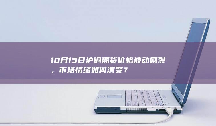10月13日沪铜期货价格波动剧烈，市场情绪如何演变？