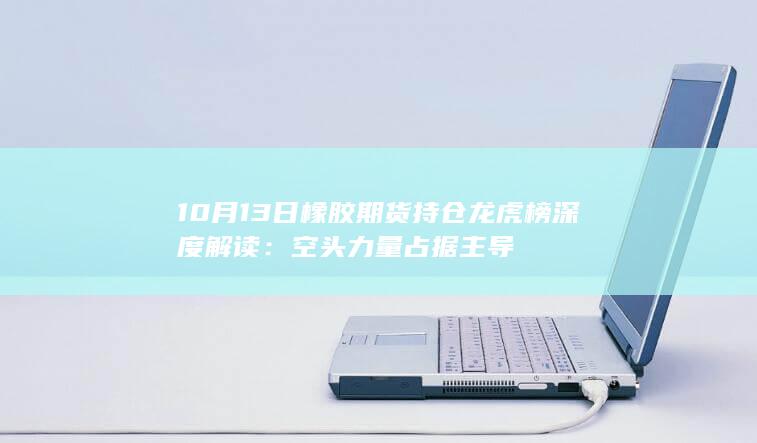 10月13日橡胶期货持仓龙虎榜深度解读:空头力量占据主导