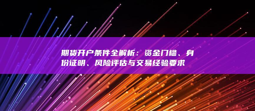 期货开户条件全解析：资金门槛、身份证明、风险评估与交易经