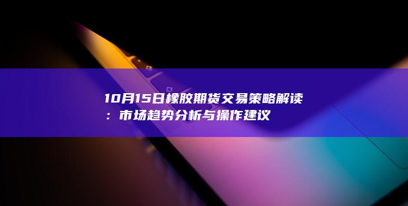 10月15日橡胶期货交易策略解读：市场趋势分析与操作建议