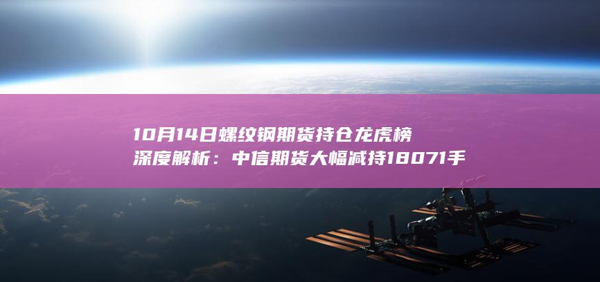 10月14日螺纹钢期货持仓龙虎榜深度解析：中信期货大幅减持18