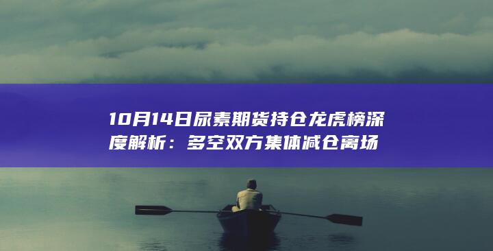 10月14日尿素期货持仓龙虎榜深度解析：多空双方集体减仓离场
