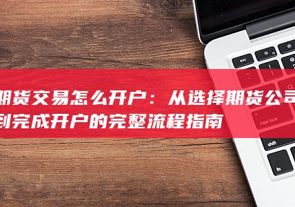 期货交易怎么开户：从选择期货公司到完成开户的完整流程指南