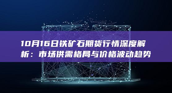 10月16日铁矿石期货行情深度解析：市场供需格局与价格波动趋势