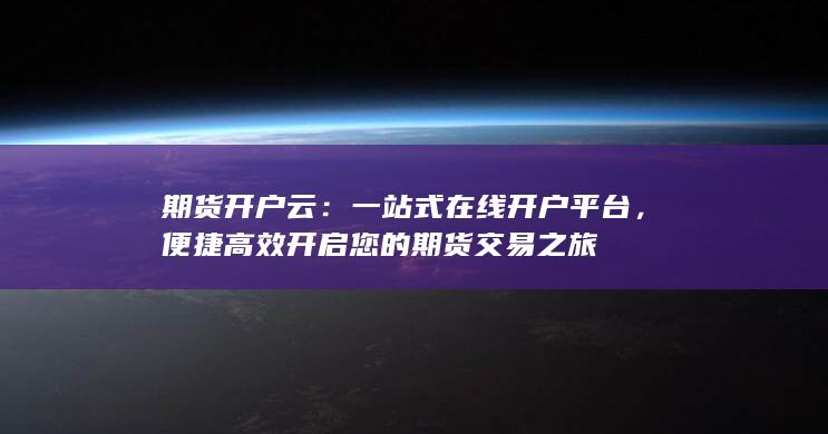 期货开户云：一站式在线开户平台，便捷高效开启您的期货交易