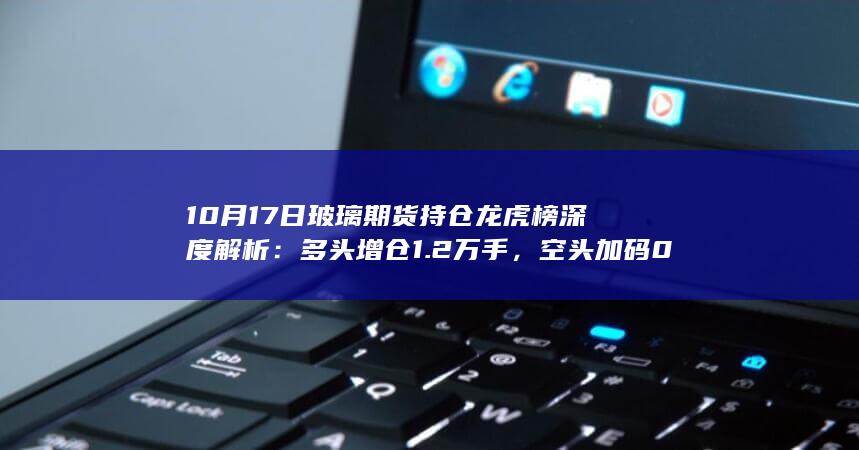 10月17日玻璃期货持仓龙虎榜深度解析：多头增仓1.2万手，空头加