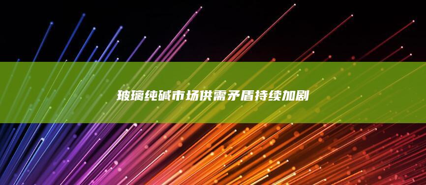 玻璃纯碱市场供需矛盾持续加剧