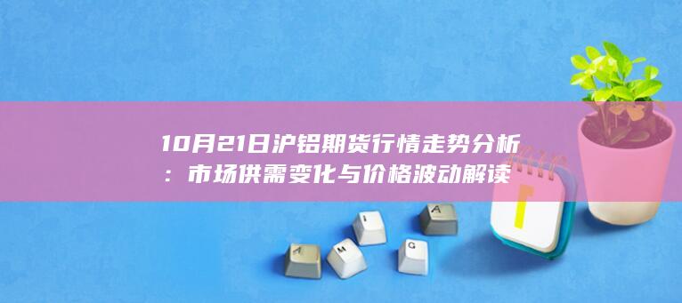 10月21日沪铝期货行情走势分析：市场供需变化与价格波动解读