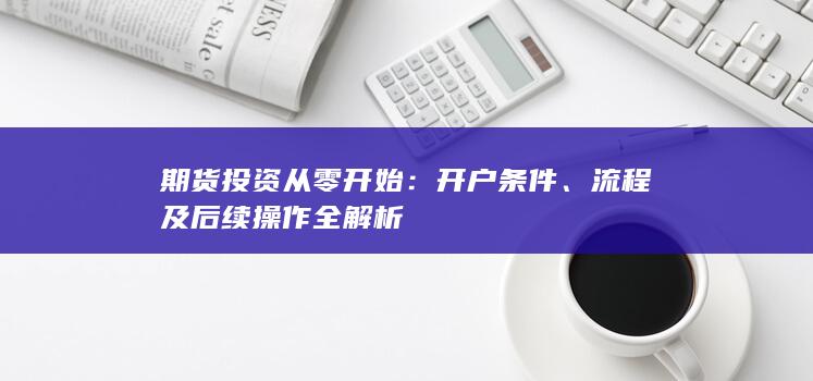 期货投资从零开始:开户条件、流程及后续操作全解析