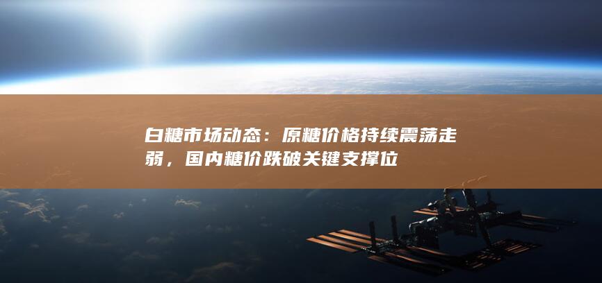 白糖市场动态：原糖价格持续震荡走弱，国内糖价跌破关键支撑