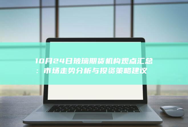 10月24日玻璃期货机构观点汇总：市场走势分析与投资策略建议
