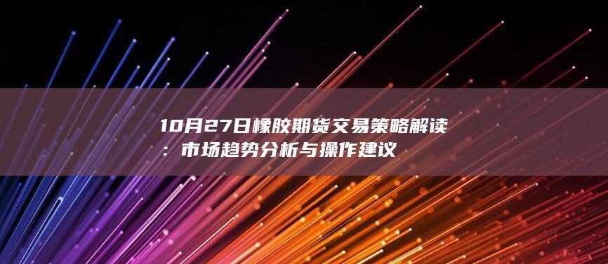 10月27日橡胶期货交易策略解读:市场趋势分析与操作建议
