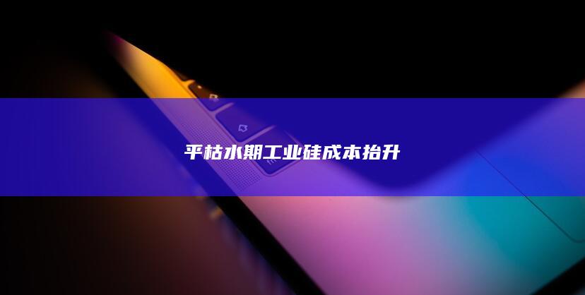 平枯水期工业硅成本抬升