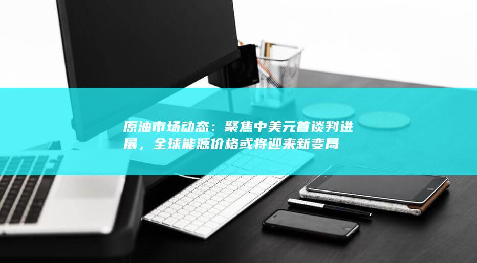 原油市场动态:聚焦中美元首谈判进展,全球能源价格或将迎来