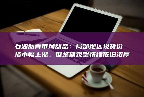 石油沥青市场动态：局部地区现货价格小幅上涨，但整体观望情