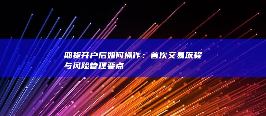 期货开户后如何操作：首次交易流程与风险管理要点
