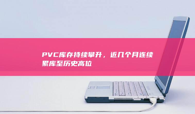 PVC库存持续攀升，近几个月连续累库至历史高位