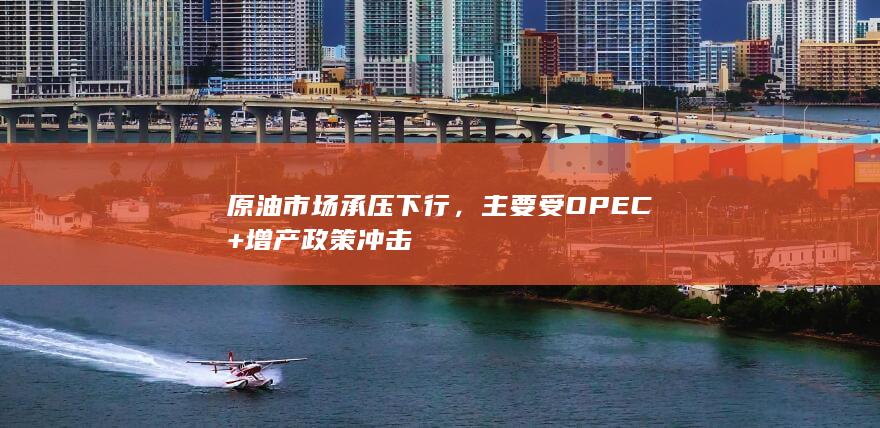 原油市场承压下行，主要受OPEC+增产政策冲击