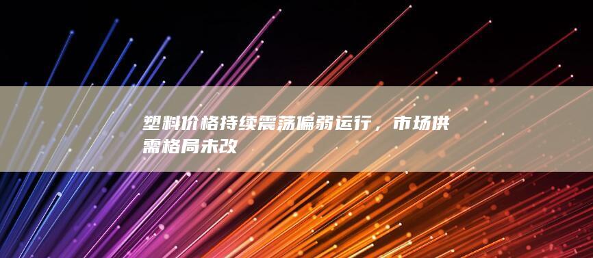 塑料价格持续震荡偏弱运行,市场供需格局未改
