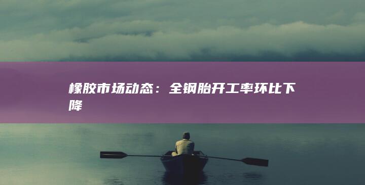 橡胶市场动态：全钢胎开工率环比下降