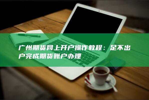 广州期货网上开户操作教程：足不出户完成期货账户办理