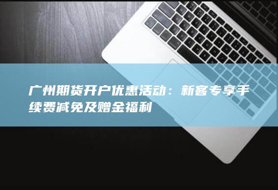 广州期货开户优惠活动：新客专享手续费减免及赠金福利