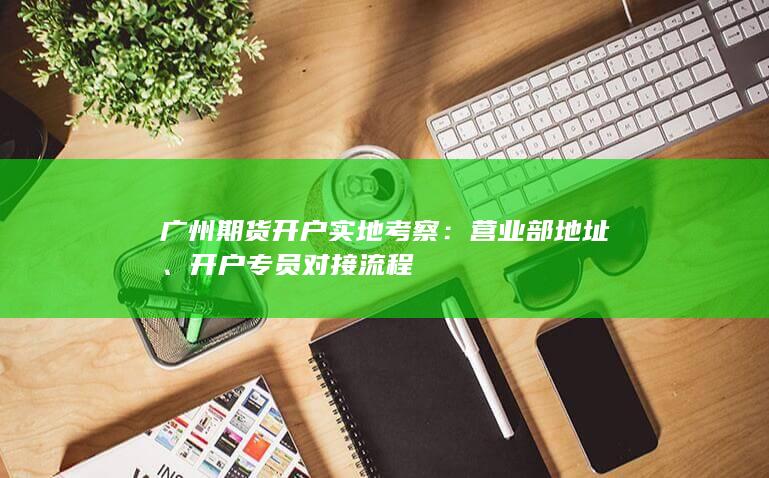 广州期货开户实地考察：营业部地址、开户专员对接流程