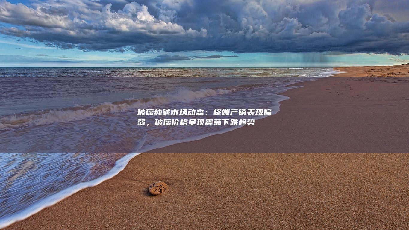 玻璃纯碱市场动态：终端产销表现偏弱，玻璃价格呈现震荡下跌