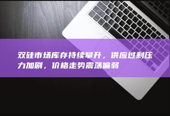 双硅市场库存持续攀升，供应过剩压力加剧，价格走势震荡偏弱
