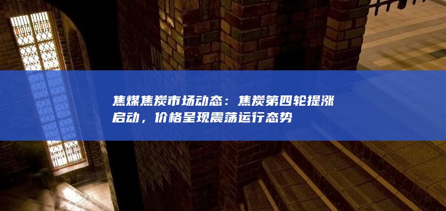 焦煤焦炭市场动态：焦炭第四轮提涨启动，价格呈现震荡运行态
