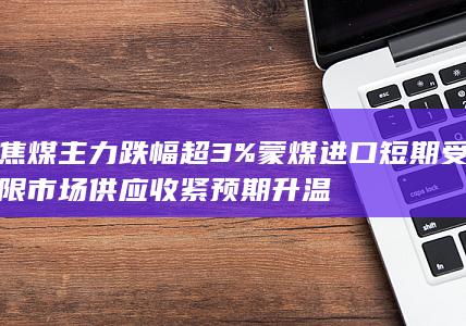 焦煤主力跌幅超3% 蒙煤进口短期受限 市场供应收紧预期升温