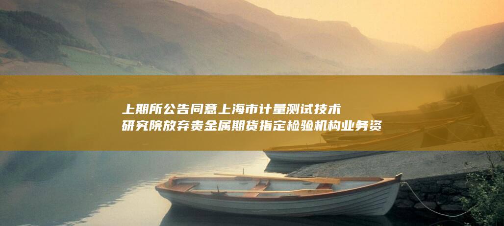 上期所公告 同意上海市计量测试技术研究院放弃贵金属期货指定