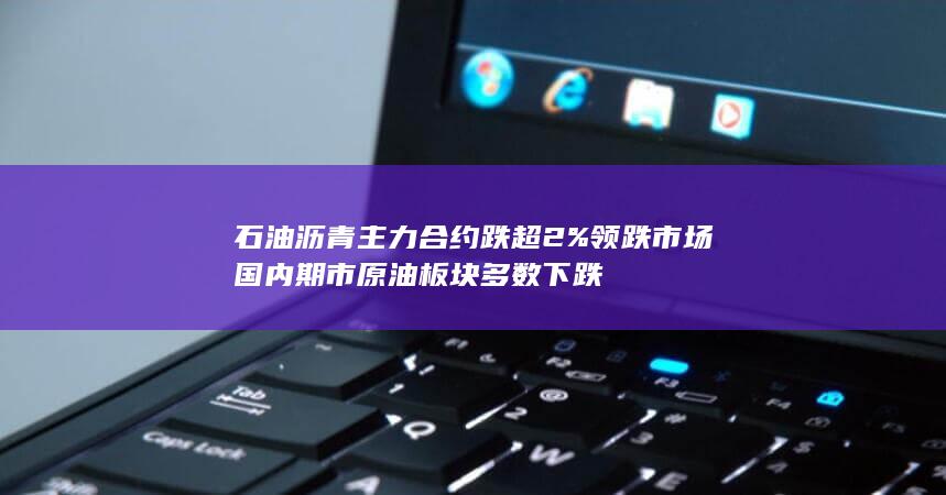 石油沥青主力合约跌超2%领跌市场 国内期市原油板块多数下跌