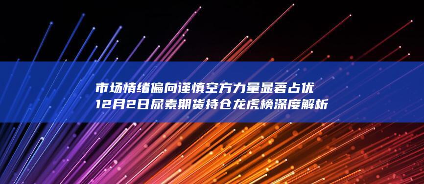 市场情绪偏向谨慎 空方力量显著占优 12月2日尿素期货持仓龙虎