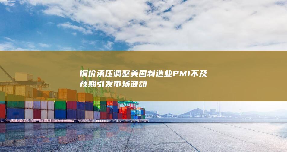 铜价承压调整 美国制造业PMI不及预期引发市场波动