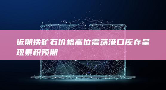 近期铁矿石价格高位震荡 港口库存呈现累积预期