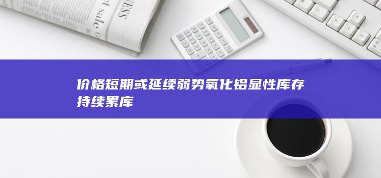 价格短期或延续弱势 氧化铝显性库存持续累库