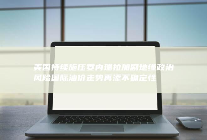 美国持续施压委内瑞拉加剧地缘政治风险 国际油价走势再添不确