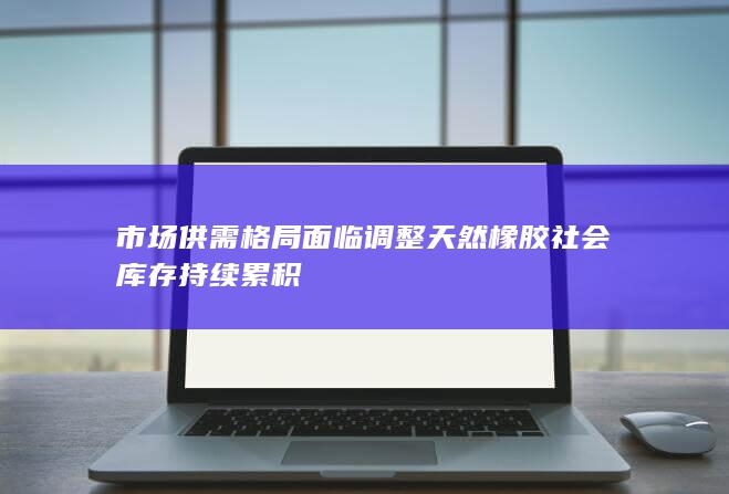 市场供需格局面临调整 天然橡胶社会库存持续累积