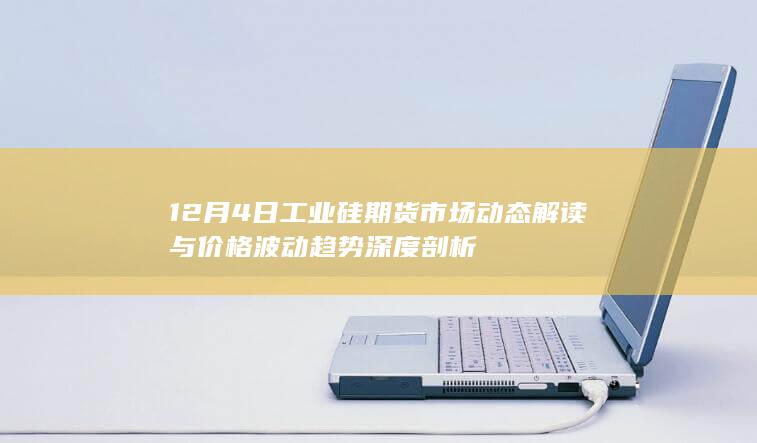 12月4日工业硅期货市场动态解读与价格波动趋势深度剖析