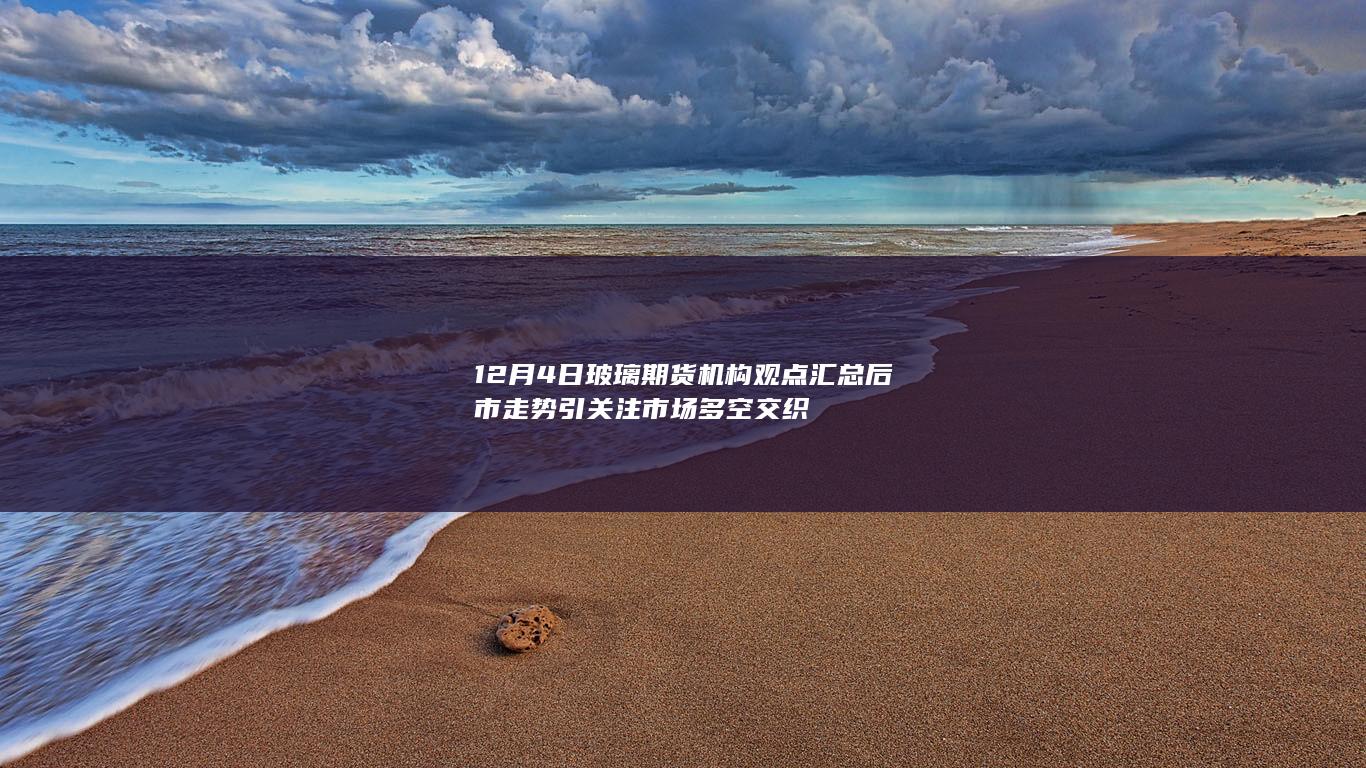 12月4日玻璃期货机构观点汇总 后市走势引关注 市场多空交织