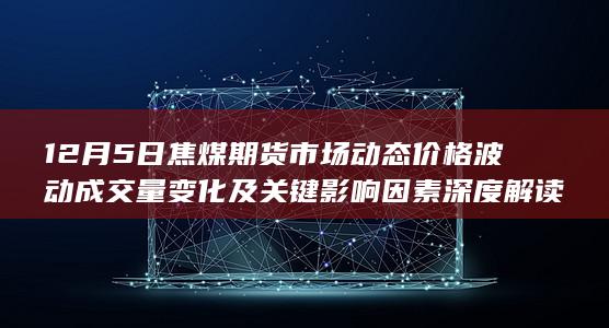 12月5日焦煤期货市场动态 价格波动 成交量变化及关键影响因素