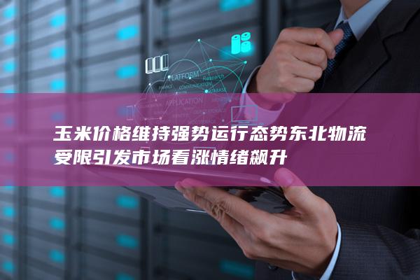 玉米价格维持强势运行态势 东北物流受限引发市场看涨情绪飙升