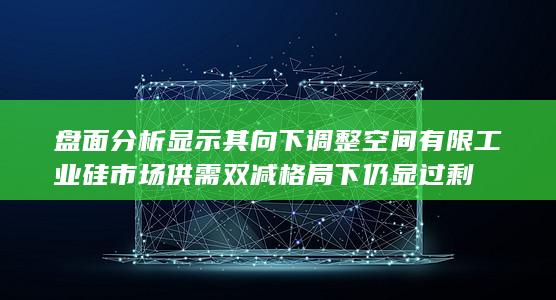 盘面分析显示其向下调整空间有限 工业硅市场供需双减格局下仍