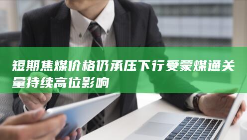 短期焦煤价格仍承压下行 受蒙煤通关量持续高位影响