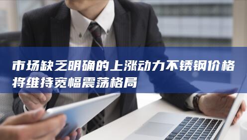 市场缺乏明确的上涨动力 不锈钢价格将维持宽幅震荡格局