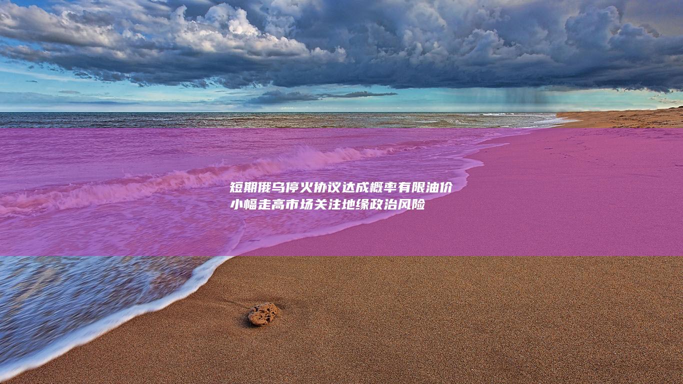 短期俄乌停火协议达成概率有限 油价小幅走高 市场关注地缘政