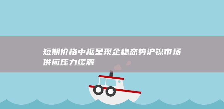 短期价格中枢呈现企稳态势 沪镍市场供应压力缓解