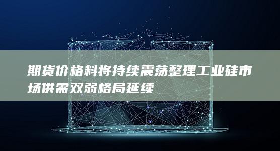 期货价格料将持续震荡整理 工业硅市场供需双弱格局延续